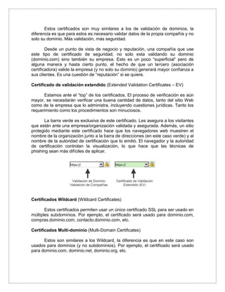Estos certificados son muy similares a los de validación de dominios, la
diferencia es que para estos es necesario validar datos de la propia compañía y no
solo su dominio. Más validación, más seguridad.
Desde un punto de vista de negocio y reputación, una compañía que use
este tipo de certificado de seguridad, no solo esta validando su dominio
(dominio.com) sino también su empresa. Esto es un poco “superficial” pero de
alguna manera y hasta cierto punto, el hecho de que un tercero (asociación
certificadora) valide la empresa (y no solo su dominio) generará mayor confianza a
sus clientes. Es una cuestión de “reputación” si se quiere.
Certificado de validación extendido (Extended Validation Certificates – EV)
Estamos ante el “top” de los certificados. El proceso de verificación es aún
mayor, se necesitarán verificar una buena cantidad de datos, tanto del sitio Web
como de la empresa que lo administra, incluyendo cuestiones jurídicas. Tanto los
requerimiento como los procedimientos son minuciosos.
La barra verde es exclusiva de este certificado. Les asegura a los visitantes
que están ante una empresa/organización validada y asegurada. Además, un sitio
protegido mediante este certificado hace que los navegadores web muestren el
nombre de la organización junto a la barra de direcciones (en este caso verde) y al
nombre de la autoridad de certificación que lo emitió. El navegador y la autoridad
de certificación controlan la visualización, lo que hace que las técnicas de
phishing sean más difíciles de aplicar.
Certificados Wildcard (Wildcard Certificates)
Estos certificados permiten usar un único certificado SSL para ser usado en
múltiples subdominios. Por ejemplo, el certificado será usado para dominio.com,
compras.dominio.com, contacto.dominio.com, etc.
Certificados Multi-dominio (Multi-Domain Certificates)
Estos son similares a los Wildcard, la diferencia es que en este caso son
usados para dominios (y no subdominios). Por ejemplo, el certificado será usado
para dominio.com, dominio.net, dominio.org, etc.
 