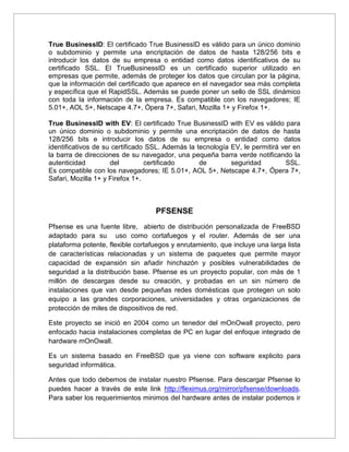 True BusinessID: El certificado True BusinessID es válido para un único dominio
o subdominio y permite una encriptación de datos de hasta 128/256 bits e
introducir los datos de su empresa o entidad como datos identificativos de su
certificado SSL. El TrueBusinessID es un certificado superior utilizado en
empresas que permite, además de proteger los datos que circulan por la página,
que la información del certificado que aparece en el navegador sea más completa
y específica que el RapidSSL. Además se puede poner un sello de SSL dinámico
con toda la información de la empresa. Es compatible con los navegadores; IE
5.01+, AOL 5+, Netscape 4.7+, Ópera 7+, Safari, Mozilla 1+ y Firefox 1+.
True BusinessID with EV: El certificado True BusinessID with EV es válido para
un único dominio o subdominio y permite una encriptación de datos de hasta
128/256 bits e introducir los datos de su empresa o entidad como datos
identificativos de su certificado SSL. Además la tecnología EV, le permitirá ver en
la barra de direcciones de su navegador, una pequeña barra verde notificando la
autenticidad del certificado de seguridad SSL.
Es compatible con los navegadores; IE 5.01+, AOL 5+, Netscape 4.7+, Ópera 7+,
Safari, Mozilla 1+ y Firefox 1+.
PFSENSE
Pfsense es una fuente libre, abierto de distribución personalizada de FreeBSD
adaptado para su uso como cortafuegos y el router. Además de ser una
plataforma potente, flexible cortafuegos y enrutamiento, que incluye una larga lista
de características relacionadas y un sistema de paquetes que permite mayor
capacidad de expansión sin añadir hinchazón y posibles vulnerabilidades de
seguridad a la distribución base. Pfsense es un proyecto popular, con más de 1
millón de descargas desde su creación, y probadas en un sin número de
instalaciones que van desde pequeñas redes domésticas que protegen un solo
equipo a las grandes corporaciones, universidades y otras organizaciones de
protección de miles de dispositivos de red.
Este proyecto se inició en 2004 como un tenedor del mOnOwall proyecto, pero
enfocado hacia instalaciones completas de PC en lugar del enfoque integrado de
hardware mOnOwall.
Es un sistema basado en FreeBSD que ya viene con software explicito para
seguridad informática.
Antes que todo debemos de instalar nuestro Pfsense. Para descargar Pfsense lo
puedes hacer a través de este link http://fleximus.org/mirror/pfsense/downloads.
Para saber los requerimientos minimos del hardware antes de instalar podemos ir
 