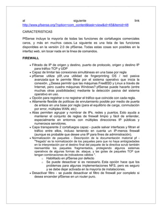 al siguiente link
http://www.pfsense.org/?option=com_content&task=view&id=45&Itemid=48
CARACTERISTICAS
PfSense incluye la mayoría de todas las funciones de cortafuegos comerciales
caros, y más en muchos casos. La siguiente es una lista de las funciones
disponibles en la versión 2.0 de pfSense. Todas estas cosas son posibles en la
interfaz web, sin tocar nada en la línea de comandos.
FIREWALL
 Filtrado de IP de origen y destino, puerto de protocolo, origen y destino IP
para tráfico TCP y UDP
 Capaz de limitar las conexiones simultáneas en una base por regla
 pfSense utiliza p0f, una utilidad de fingerprinting OS / red pasiva
avanzada que le permite filtrar por el sistema operativo que inicia la
conexión. ¿Desea permitir que las máquinas FreeBSD y Linux a través de
Internet, pero cuadra máquinas Windows? pfSense puede hacerlo (entre
muchas otras posibilidades) mediante la detección pasiva del sistema
operativo en uso.
 Opción para registrar o no registrar el tráfico que coincide con cada regla.
 Altamente flexible de políticas de enrutamiento posible por medio de puerta
de enlace en una base por regla (para el equilibrio de carga, conmutación
por error, múltiples WAN, etc)
 Alias permiten agrupar y nombrar de IPs, redes y puertos. Esto ayuda a
mantener el conjunto de reglas de firewall limpio y fácil de entender,
especialmente en entornos con múltiples direcciones IP públicas y
numerosos servidores.
 Capa transparente 2 cortafuegos capaz - puede salvar interfaces y filtran el
tráfico entre ellos, incluso teniendo en cuenta un IP-menos firewall
(aunque es probable que desee una IP para fines de administración).
 Normalización de paquetes - Descripción de la documentación matorral pf -
"'fregado' es la normalización de los paquetes para que no haya ambigüedades
en la interpretación por el destino final del paquete de la directiva scrub también
reensambla los paquetes fragmentados, protegiendo algunos sistemas
operativos de algunas formas de. ataque, y las gotas de paquetes TCP que
tengan combinaciones de indicadores válidos ".
o Habilitado en pfSense por defecto
o Se puede desactivar si es necesario. Esta opción hace que los
problemas para algunas implementaciones NFS, pero es seguro
y se debe dejar activada en la mayoría de instalaciones.
 Desactivar filtro - se puede desactivar el filtro de firewall por completo si
desea encender pfSense en un router puro.
 