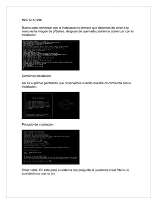 INSTALACION
Bueno para comenzar con la instalacion lo primero que debemos de tener a la
mano es la imagen de pfSense, despues de quemarla podremos comenzar con la
instalacion
Comienzo instalacion
Asi es el primer pantallazo que observamos cuando nuestro cd comienza con la
instalacion.
Principio de instalacion
Crear vlans: En este paso el sistema nos pregunta si queremos crear Vlans. lo
cual decimos que no (n)
 