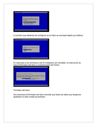 Lo primero que debemos de configurar es el video se aconseja dejarlo por defecto.
En este paso si se comienza a dar la instalacion por completo, en este punto se
hace el formateo del disco y el particionado del mismo.
Formateo del disco
Se comenzara el formateo del disco recordar que todos los datos que tengamos
grabados en esta unidad se perderan.
 