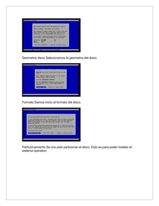 Geometria disco Selecionamos la geometria del disco.
Formato Damos inicio al formato del disco.
Particionamiento Se nos pide particionar el disco. Esto es para poder instalar el
sistema operativo
 