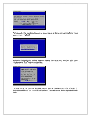 Particionado : Se puede instalar otros sistemas de archivos pero por defecto viene
seleccionado FreBSD.
Partición; Nos pregunta en que partición vamos a instalar pero como en este caso
solo tenemos esta presionamos enter.
Características de partición :En este paso nos dice que la partición es primaria y
que todo se borrara sin forma de recuperar. Que si estamos seguros presionamos
enter.
 
