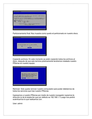 Particionamiento final: Nos muestra como quedo el particionado en nuestro disco.
Copiando archivos: En este momento se están copiando todos los archivos al
disco, después de que esto termine prácticamente tendremos instalado nuestro
PfSense en nuestro equipo.
Reiniciar: Solo queda reiniciar nuestro computador para poder deleitarnos de
todos los servicios que trae nuestro PfSense.
Ingresamos a nuestro PfSense por medio de nuestro navegador copiamos la
dirección ip de la tarjeta lan que por defecto es 192.168.1.1.Luego nos pedirá
autenticarnos lo que realizamos con:
User: admin
 