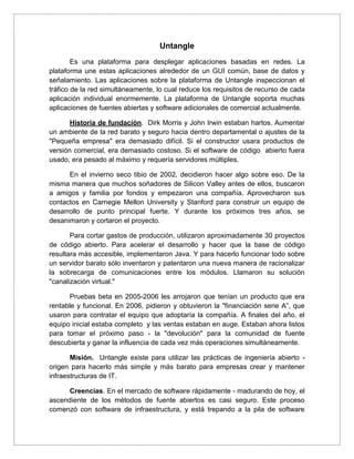 Untangle
Es una plataforma para desplegar aplicaciones basadas en redes. La
plataforma une estas aplicaciones alrededor de un GUI común, base de datos y
señalamiento. Las aplicaciones sobre la plataforma de Untangle inspeccionan el
tráfico de la red simultáneamente, lo cual reduce los requisitos de recurso de cada
aplicación individual enormemente. La plataforma de Untangle soporta muchas
aplicaciones de fuentes abiertas y software adicionales de comercial actualmente.
Historia de fundación. Dirk Morris y John Irwin estaban hartos. Aumentar
un ambiente de la red barato y seguro hacia dentro departamental o ajustes de la
"Pequeña empresa" era demasiado difícil. Si el constructor usara productos de
versión comercial, era demasiado costoso. Si el software de código abierto fuera
usado, era pesado al máximo y requería servidores múltiples.
En el invierno seco tibio de 2002, decidieron hacer algo sobre eso. De la
misma manera que muchos soñadores de Silicon Valley antes de ellos, buscaron
a amigos y familia por fondos y empezaron una compañía. Aprovecharon sus
contactos en Carnegie Mellon University y Stanford para construir un equipo de
desarrollo de punto principal fuerte. Y durante los próximos tres años, se
desanimaron y cortaron el proyecto.
Para cortar gastos de producción, utilizaron aproximadamente 30 proyectos
de código abierto. Para acelerar el desarrollo y hacer que la base de código
resultara más accesible, implementaron Java. Y para hacerlo funcionar todo sobre
un servidor barato sólo inventaron y patentaron una nueva manera de racionalizar
la sobrecarga de comunicaciones entre los módulos. Llamaron su solución
"canalización virtual."
Pruebas beta en 2005-2006 les arrojaron que tenían un producto que era
rentable y funcional. En 2006, pidieron y obtuvieron la "financiación serie A”, que
usaron para contratar el equipo que adoptaría la compañía. A finales del año, el
equipo inicial estaba completo y las ventas estaban en auge. Estaban ahora listos
para tomar el próximo paso - la "devolución" para la comunidad de fuente
descubierta y ganar la influencia de cada vez más operaciones simultáneamente.
Misión. Untangle existe para utilizar las prácticas de ingeniería abierto -
origen para hacerlo más simple y más barato para empresas crear y mantener
infraestructuras de IT.
Creencias. En el mercado de software rápidamente - madurando de hoy, el
ascendiente de los métodos de fuente abiertos es casi seguro. Este proceso
comenzó con software de infraestructura, y está trepando a la pila de software
 