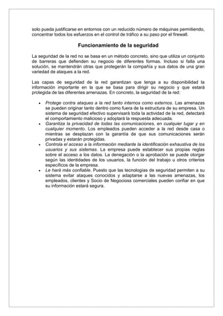solo pueda justificarse en entornos con un reducido número de máquinas permitiendo,
concentrar todos los esfuerzos en el control de tráfico a su paso por el firewall.
Funcionamiento de la seguridad
La seguridad de la red no se basa en un método concreto, sino que utiliza un conjunto
de barreras que defienden su negocio de diferentes formas. Incluso si falla una
solución, se mantendrán otras que protegerán la compañía y sus datos de una gran
variedad de ataques a la red.
Las capas de seguridad de la red garantizan que tenga a su disponibilidad la
información importante en la que se basa para dirigir su negocio y que estará
protegida de las diferentes amenazas. En concreto, la seguridad de la red:
 Protege contra ataques a la red tanto internos como externos. Las amenazas
se pueden originar tanto dentro como fuera de la estructura de su empresa. Un
sistema de seguridad efectivo supervisará toda la actividad de la red, detectará
el comportamiento malicioso y adoptará la respuesta adecuada.
 Garantiza la privacidad de todas las comunicaciones, en cualquier lugar y en
cualquier momento. Los empleados pueden acceder a la red desde casa o
mientras se desplazan con la garantía de que sus comunicaciones serán
privadas y estarán protegidas.
 Controla el acceso a la información mediante la identificación exhaustiva de los
usuarios y sus sistemas. La empresa puede establecer sus propias reglas
sobre el acceso a los datos. La denegación o la aprobación se puede otorgar
según las identidades de los usuarios, la función del trabajo u otros criterios
específicos de la empresa.
 Le hará más confiable. Puesto que las tecnologías de seguridad permiten a su
sistema evitar ataques conocidos y adaptarse a las nuevas amenazas, los
empleados, clientes y Socio de Negocioss comerciales pueden confiar en que
su información estará segura.
 