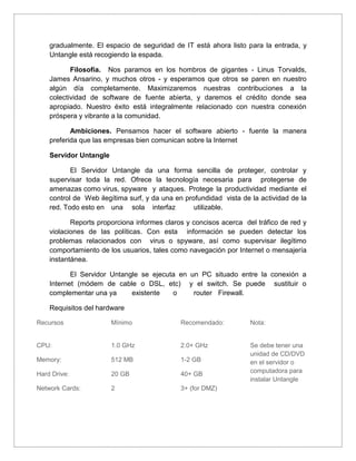 gradualmente. El espacio de seguridad de IT está ahora listo para la entrada, y
Untangle está recogiendo la espada.
Filosofía. Nos paramos en los hombros de gigantes - Linus Torvalds,
James Ansarino, y muchos otros - y esperamos que otros se paren en nuestro
algún día completamente. Maximizaremos nuestras contribuciones a la
colectividad de software de fuente abierta, y daremos el crédito donde sea
apropiado. Nuestro éxito está integralmente relacionado con nuestra conexión
próspera y vibrante a la comunidad.
Ambiciones. Pensamos hacer el software abierto - fuente la manera
preferida que las empresas bien comunican sobre la Internet
Servidor Untangle
El Servidor Untangle da una forma sencilla de proteger, controlar y
supervisar toda la red. Ofrece la tecnología necesaria para protegerse de
amenazas como virus, spyware y ataques. Protege la productividad mediante el
control de Web ilegítima surf, y da una en profundidad vista de la actividad de la
red. Todo esto en una sola interfaz utilizable.
Reports proporciona informes claros y concisos acerca del tráfico de red y
violaciones de las políticas. Con esta información se pueden detectar los
problemas relacionados con virus o spyware, así como supervisar ilegítimo
comportamiento de los usuarios, tales como navegación por Internet o mensajería
instantánea.
El Servidor Untangle se ejecuta en un PC situado entre la conexión a
Internet (módem de cable o DSL, etc) y el switch. Se puede sustituir o
complementar una ya existente o router Firewall.
Requisitos del hardware
Recursos
CPU:
Memory:
Hard Drive:
Network Cards:
Mínimo
1.0 GHz
512 MB
20 GB
2
Recomendado:
2.0+ GHz
1-2 GB
40+ GB
3+ (for DMZ)
Nota:
Se debe tener una
unidad de CD/DVD
en el servidor o
computadora para
instalar Untangle
 