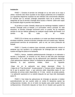 Instalación
PASO 1. Conecte el servidor de Untangle en su red como se lo vaya a
utilizar, haciendo esto ahora ayudará en las etapas posteriores de la instalación.
Los siguientes diagramas muestran los dos métodos más comúnmente utilizados.
Si necesita que su servidor Untangle preparados fuera de la primera línea,
asegúrese de que el servidor Untangle tiene acceso a Internet. Usted será capaz
de conectarlo según lo previsto más adelante.
Si ya tiene un router / firewall y desea que se mantenga instalado, instale el
servidor Untangle entre el firewall y el conmutador interno principal. En este
escenario, el servidor Untangle funcionará como un puente. No es necesario
cambiar la ruta por defecto (gateway) en cualquier equipo detrás del firewall, ni el
cambio de las rutas en el router.
PASO 2.Si no tienes una ya existente o un router que desea reemplazar su
enrutador existente, conecte el servidor Untangle como se muestra aquí. Además,
proporcionará servicios de enrutamiento para su red, así como protección de
firewall.
PASO 3. Cuando el sistema haya reiniciado automáticamente iniciará el
asistente que nos ayudará a la configuración de Untangle para ser usado en
nuestra red.Siga los pasos en el asistente.
PASO 4. Hemos instalado satisfactoriamente Untangle en el ordenador o
servidor y configurado la conexión en red. Ahora ya está listo para descargar
aplicaciones. Si no está seguro de las aplicaciones que deseamos descargar
¿Qué aplicaciones debemos utilizar? el Asistente de aplicaciones nos ayudará. Si
sabemos lo que queremos instalar, hacer lo siguiente:
•Haga clic en la aplicación que desea descargar. (Paso 1).
• Haga clic en "Free Download", "prueba gratuita" o "Comprar ahora", dependiendo
de lo que le gustaría hacer y qué opciones están disponibles (paso 2). Las
solicitudes de primas están disponibles en 14 días versión de prueba gratuita.
• La aplicación aparecerá en su estante después de que haya sido descargado
(paso 3)
PASO 5. Casi todas las aplicaciones de Untangle se ejecutan e instalan
automáticamente (se ven cuando están en verde) Si deseamos ajustar las
configuraciones iniciales, clic en el botón de Ajustes para poder ajustar dichas
configuraciones. Únicamente después se hace clic en Aceptar para guardar los
 