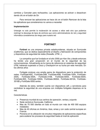 cambios y Cancelar para rechazarlos. Las aplicaciones se activan o desactivan
dando clic en el botón de On
Para remover las aplicaciones se hace clic en el botón Remover de la lista
los aplicativos que consideremos no vamos a necesitar
Implementación
Untangle no solo permite la moderación de acceso a sitios web sino que podemos
restringir la descarga de tipos de archivos que como administradores de red y seguridad
informática consideremos de riesgo para nuestra red
FORTINET
Fortinet es una empresa privada estadounidense, situada en Sunnyvale
(California), que se dedica especialmente al diseño y fabricación de componentes
y dispositivos de seguridad de redes (firewalls, UTM...).
La compañía que fue fundada en el año 2000 por Ken Xie y desde entonces
ha tenido una gran proyección en el mundo de la seguridad de las
comunicaciones. Actualmente es la marca de referencia en sistemas de seguridad
UTM, habiendo superado a Cisco y Checkpoint en su lucha por este mercado. En
los últimos años
Fortigate produce una amplia gama de dispositivos para la protección de
redes: FortiGate-60C, FortiGate-50B, FortiGate-60B, FortiGate-100A, FortiGate-
200A, FortiGate-300A, FortiGate-310B, FortiGate-400A, FortiGate-500A,
FortiGate-800, FortiGate-1000A, FortiGate-3600A, FortiGate-3810A, FortiGate-
3016B y FortiGate-5000 series.
Además de estos, también cuenta con dispositivos wifi, y servidores para
centralizar la seguridad de una empresa con múltiples fortigates dispersos en la
red.
Características
 Presencia mundial de sus centros de operación, ventas y soporte
 Sede central en Sunnyvale, California
 Mas de 75 000 clientes en todo el mundo con más de 450 000 equipos
instalados
 Mas de 40 oficinas en América, Asia, emea y con cede central europea en
Francia
 Pioneros en la utilización de circuitos integrados de aplicaciones específicas
para acelerar los procesos de seguridad hasta el nivel de aplicación
 
