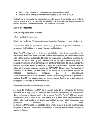  Único modo de ofrecer protección completa en tiempo real
 Líderes en el mercado utm según idc desde 2003 hasta el 2009
Fortinet es la compañía de seguridad de más rápido crecimiento en la historia.
Desde su entrada en el mercado anualmente ha duplicado su penetración en el
mismo asi como sus beneficios con una inversión constante
Lineas de Productos
FortiAP Seguridad redes Wireless
wifi, Seguridad, Inalambrica
Protección de Redes Wireless utilizando dispositivo FortiGate como controladora
Esta nueva línea de puntos de acceso (AP) amplia la gestión unificada de
amenazas de FortiGate al entorno de redes inalámbricas.
Cada FortiAP dirige todo su tráfico al controlador inalámbrico integrado en las
plataformas FortiGate. Este tráfico se somete a las políticas de firewall reenviando
sólo tráfico wireless autorizado. El motor de inspección de FortiGate identifica las
aplicaciones en la capa 7 y limita la velocidad de las aplicaciones no críticas del
negocio. Desde una única consola puede controlar el acceso de red, actualizar las
políticas de forma rápida y sencilla, y vigila su cumplimiento. Además, FortiAP
utiliza el protocolo estándar basado en CAPWAP (Control and Provisioning of
Wireless Access Point) para la conexión de puntos de acceso ligeros frente a los
métodos propietarios utilizados por la competencia.
Especialmente diseñada para los entornos de red más exigentes de hoy en día, la
serie de FortiAPs se basa en años de experiencia de Fortinet en envíos seguros,
protegidos por cable y acceso inalámbrico.
Estrategia centrada en redes inalámbricas.
La línea de productos FortiAP es el primer fruto de la estrategia de Fortinet
centrada en la seguridad en redes locales inalámbricas de carácter empresarial.
Como primeros productos dentro de la gama FortiAP, FortiAP-210 con single-
radio/banda dual y FortiAP-220 con banda dual y radio dual, ofrecen cobertura
fiable, alto rendimiento y un precio competitivo de alto valor comparado con
productos similares de su clase.
La línea FortiAP puede ser utilizada para ofrecer acceso a la red inalámbrica a
empleados, locales comerciales, almacenes, puntos de venta o hotspots para el
uso de invitados.
 