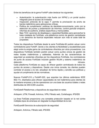 Entre los beneficios de la gama FortiAP cabe destacar los siguientes:
 Autenticación: la autenticación más fuerte con WPA2 y un portal cautivo
integrado para el acceso de invitados.
 Inspección profunda de la capa 7: permite la priorización de ancho de
banda inalámbrico para aplicaciones críticas.
 Política de cumplimiento: políticas de identidad-conocimiento, junto con la
detección de puntos y presentación de informes, control granular endpoint,
informes de auditoría, análisis específicos y mensurables.
 Bajo TCO: opciones de despliegue y capacidad flexibles para aprovechar la
base instalada de FortiGate, una plataforma común de gestión centralizada
y sin derechos de licencia especiales reducen aún más el coste total de
propiedad.
Todos los dispositivos FortiGate desde la serie FortiGate-60 podrán actuar como
controladores para FortiAP, dando a los clientes la flexibilidad y escalabilidad para
elegir entre la amplia gama de controladores ofrecidos por otros proveedores. Los
dispositivos FortiGate también podrán actuar como puntos únicos de gestión de
redes locales inalámbricas y cableadas. Además de las características de
seguridad ya existentes ofrecidas por los dispositivos FortiGate, los controladores
de punto de acceso FortiGate incluirán gestión WLAN y sistema inalámbrico de
detección de intrusos.
Cada plataforma FortiGate es capaz de ofrecer gestión centralizada de todos los
puntos de acceso y dispositivos. Desde una única consola, los clientes pueden
controlar el acceso a la red, actualizar de forma rápida y sencilla sus políticas y
ayudar al cumplimiento de las normativas.
Nuevos FortiAP-210 y FortiAP-220, que soportan los últimos estándares IEEE
802.11n, diseñados para ofrecer capacidades de red inalámbrica para clientes de
la mediana empresa y de las operadoras con una base de usuarios totales o redes
distribuidas de 250-5.000 usuarios.
FortiGate® Plataformas y dispositivos de seguridad en redes
Antispam, UTM, Firewall, Antivirus, VPN, Filtrado web, Cortafuegos, IPS/IDS
La línea FotiGate proporciona una completa protección basada en la red contra
múltiples tipos de amenaza sin degradar la disponibilidad de la red.
FortiGuard® Servicios de subscripción de seguridad
Antispam, Antivirus, Filtrado web, IPS/IDS
 