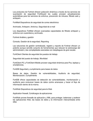 Los productos de Fortinet ofrecen potección dinámica a través de los servicios de
suscripción de seguridad FortiGuard los cuales proveen actualizaciones
automáticas para los servicios de antivirus, prevención de intrusos, filtrado web y
antispam.
FortiMail Dispositivos de seguridad de correo electrónico
Archivado, Antispam, Antivirus, Seguridad de e-mail
Los dispositivos FotiMail ofrecen avanzadas capacidades de filtrado antispam y
antivirus con cuarentena y archivado.
Fortinet Análisis y gestión
Consola, Gestión de la seguridad, Reporting
Las soluciones de gestión centralizada, registro y reporte de Fortinet ofrecen un
potente aunque sencillo conjunto de herramientas que reducen la sobrecarga del
administrador y las complejidades asociadas con despliegues de gran escala.
FortiClient Clientes de seguridad de puestos de trabajo
Seguridad del puesto de trabajo, Movilidad
FortiClient PC y FortiClient Mobile proveen seguridad dinámica para Pcs, laptops y
smartphones.
FortiDB Seguridad y cumplimiento para bases de datos
Bases de datos, Gestión de vulnerabilidades, Auditoría de seguridad,
Monitorización, Cumplimiento
FortiDB ofrece capacidades de detección de vulnerabilidades, monitorización y
auditoría para endurecer bases de datos contra amenazas y trazar el flujo de
información dentro de la misma.
FortiWeb Dispositivos de seguridad para la Web
Application firewall, Cortafuegos de aplicaciones
FortiWeb provee firewalls de aplicación y XML para proteger, balancear y acelerar
las aplicaciones Web, las bases de datos y la información intercambiada entre
ellas
 