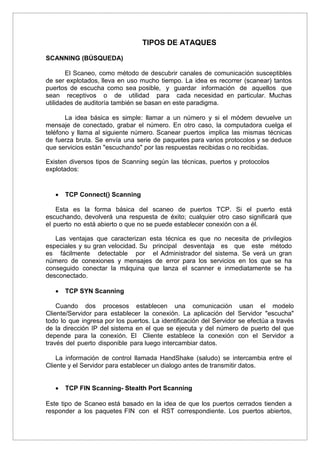 TIPOS DE ATAQUES
SCANNING (BÚSQUEDA)
El Scaneo, como método de descubrir canales de comunicación susceptibles
de ser explotados, lleva en uso mucho tiempo. La idea es recorrer (scanear) tantos
puertos de escucha como sea posible, y guardar información de aquellos que
sean receptivos o de utilidad para cada necesidad en particular. Muchas
utilidades de auditoría también se basan en este paradigma.
La idea básica es simple: llamar a un número y si el módem devuelve un
mensaje de conectado, grabar el número. En otro caso, la computadora cuelga el
teléfono y llama al siguiente número. Scanear puertos implica las mismas técnicas
de fuerza bruta. Se envía una serie de paquetes para varios protocolos y se deduce
que servicios están "escuchando" por las respuestas recibidas o no recibidas.
Existen diversos tipos de Scanning según las técnicas, puertos y protocolos
explotados:
 TCP Connect() Scanning
Esta es la forma básica del scaneo de puertos TCP. Si el puerto está
escuchando, devolverá una respuesta de éxito; cualquier otro caso significará que
el puerto no está abierto o que no se puede establecer conexión con a él.
Las ventajas que caracterizan esta técnica es que no necesita de privilegios
especiales y su gran velocidad. Su principal desventaja es que este método
es fácilmente detectable por el Administrador del sistema. Se verá un gran
número de conexiones y mensajes de error para los servicios en los que se ha
conseguido conectar la máquina que lanza el scanner e inmediatamente se ha
desconectado.
 TCP SYN Scanning
Cuando dos procesos establecen una comunicación usan el modelo
Cliente/Servidor para establecer la conexión. La aplicación del Servidor "escucha"
todo lo que ingresa por los puertos. La identificación del Servidor se efectúa a través
de la dirección IP del sistema en el que se ejecuta y del número de puerto del que
depende para la conexión. El Cliente establece la conexión con el Servidor a
través del puerto disponible para luego intercambiar datos.
La información de control llamada HandShake (saludo) se intercambia entre el
Cliente y el Servidor para establecer un dialogo antes de transmitir datos.
 TCP FIN Scanning- Stealth Port Scanning
Este tipo de Scaneo está basado en la idea de que los puertos cerrados tienden a
responder a los paquetes FIN con el RST correspondiente. Los puertos abiertos,
 
