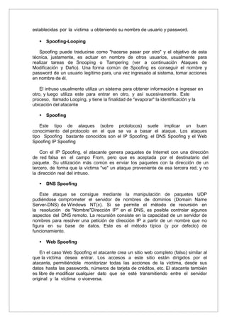 establecidas por la víctima u obteniendo su nombre de usuario y password.
 Spoofing-Looping
Spoofing puede traducirse como "hacerse pasar por otro" y el objetivo de esta
técnica, justamente, es actuar en nombre de otros usuarios, usualmente para
realizar tareas de Snooping o Tampering (ver a continuación Ataques de
Modificación y Daño). Una forma común de Spoofing es conseguir el nombre y
password de un usuario legítimo para, una vez ingresado al sistema, tomar acciones
en nombre de él.
El intruso usualmente utiliza un sistema para obtener información e ingresar en
otro, y luego utiliza este para entrar en otro, y así sucesivamente. Este
proceso, llamado Looping, y tiene la finalidad de "evaporar" la identificación y la
ubicación del atacante
 Spoofing
Este tipo de ataques (sobre protolocos) suele implicar un buen
conocimiento del protocolo en el que se va a basar el ataque. Los ataques
tipo Spoofing bastante conocidos son el IP Spoofing, el DNS Spoofing y el Web
Spoofing IP Spoofing
Con el IP Spoofing, el atacante genera paquetes de Internet con una dirección
de red falsa en el campo From, pero que es aceptada por el destinatario del
paquete. Su utilización más común es enviar los paquetes con la dirección de un
tercero, de forma que la víctima "ve" un ataque proveniente de esa tercera red, y no
la dirección real del intruso.
 DNS Spoofing
Este ataque se consigue mediante la manipulación de paquetes UDP
pudiéndose comprometer el servidor de nombres de dominios (Domain Name
Server-DNS) de Windows NT(c). Si se permite el método de recursión en
la resolución de "Nombre"Dirección IP" en el DNS, es posible controlar algunos
aspectos del DNS remoto. La recursión consiste en la capacidad de un servidor de
nombres para resolver una petición de dirección IP a partir de un nombre que no
figura en su base de datos. Este es el método típico (y por defecto) de
funcionamiento.
 Web Spoofing
En el caso Web Spoofing el atacante crea un sitio web completo (falso) similar al
que la víctima desea entrar. Los accesos a este sitio están dirigidos por el
atacante, permitiéndole monitorizar todas las acciones de la víctima, desde sus
datos hasta las passwords, números de tarjeta de créditos, etc. El atacante también
es libre de modificar cualquier dato que se esté transmitiendo entre el servidor
original y la víctima o viceversa.
 