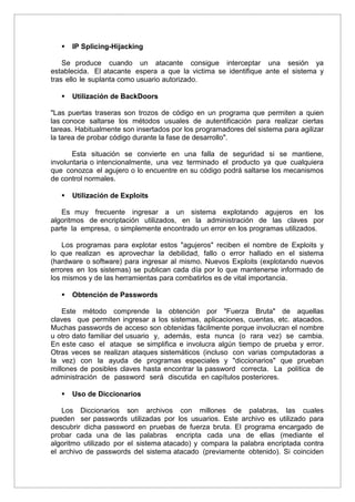  IP Splicing-Hijacking
Se produce cuando un atacante consigue interceptar una sesión ya
establecida. El atacante espera a que la victima se identifique ante el sistema y
tras ello le suplanta como usuario autorizado.
 Utilización de BackDoors
"Las puertas traseras son trozos de código en un programa que permiten a quien
las conoce saltarse los métodos usuales de autentificación para realizar ciertas
tareas. Habitualmente son insertados por los programadores del sistema para agilizar
la tarea de probar código durante la fase de desarrollo".
Esta situación se convierte en una falla de seguridad si se mantiene,
involuntaria o intencionalmente, una vez terminado el producto ya que cualquiera
que conozca el agujero o lo encuentre en su código podrá saltarse los mecanismos
de control normales.
 Utilización de Exploits
Es muy frecuente ingresar a un sistema explotando agujeros en los
algoritmos de encriptación utilizados, en la administración de las claves por
parte la empresa, o simplemente encontrado un error en los programas utilizados.
Los programas para explotar estos "agujeros" reciben el nombre de Exploits y
lo que realizan es aprovechar la debilidad, fallo o error hallado en el sistema
(hardware o software) para ingresar al mismo. Nuevos Exploits (explotando nuevos
errores en los sistemas) se publican cada día por lo que mantenerse informado de
los mismos y de las herramientas para combatirlos es de vital importancia.
 Obtención de Passwords
Este método comprende la obtención por "Fuerza Bruta" de aquellas
claves que permiten ingresar a los sistemas, aplicaciones, cuentas, etc. atacados.
Muchas passwords de acceso son obtenidas fácilmente porque involucran el nombre
u otro dato familiar del usuario y, además, esta nunca (o rara vez) se cambia.
En este caso el ataque se simplifica e involucra algún tiempo de prueba y error.
Otras veces se realizan ataques sistemáticos (incluso con varias computadoras a
la vez) con la ayuda de programas especiales y "diccionarios" que prueban
millones de posibles claves hasta encontrar la password correcta. La política de
administración de password será discutida en capítulos posteriores.
 Uso de Diccionarios
Los Diccionarios son archivos con millones de palabras, las cuales
pueden ser passwords utilizadas por los usuarios. Este archivo es utilizado para
descubrir dicha password en pruebas de fuerza bruta. El programa encargado de
probar cada una de las palabras encripta cada una de ellas (mediante el
algoritmo utilizado por el sistema atacado) y compara la palabra encriptada contra
el archivo de passwords del sistema atacado (previamente obtenido). Si coinciden
 