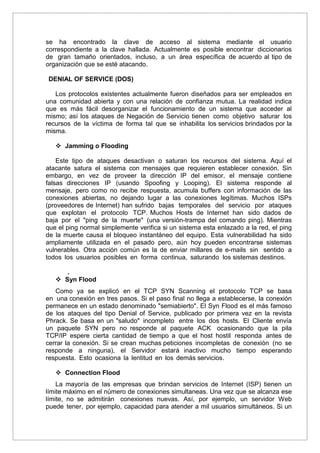 se ha encontrado la clave de acceso al sistema mediante el usuario
correspondiente a la clave hallada. Actualmente es posible encontrar diccionarios
de gran tamaño orientados, incluso, a un área específica de acuerdo al tipo de
organización que se esté atacando.
DENIAL OF SERVICE (DOS)
Los protocolos existentes actualmente fueron diseñados para ser empleados en
una comunidad abierta y con una relación de confianza mutua. La realidad indica
que es más fácil desorganizar el funcionamiento de un sistema que acceder al
mismo; así los ataques de Negación de Servicio tienen como objetivo saturar los
recursos de la víctima de forma tal que se inhabilita los servicios brindados por la
misma.
 Jamming o Flooding
Este tipo de ataques desactivan o saturan los recursos del sistema. Aquí el
atacante satura el sistema con mensajes que requieren establecer conexión. Sin
embargo, en vez de proveer la dirección IP del emisor, el mensaje contiene
falsas direcciones IP (usando Spoofing y Looping). El sistema responde al
mensaje, pero como no recibe respuesta, acumula buffers con información de las
conexiones abiertas, no dejando lugar a las conexiones legítimas. Muchos ISPs
(proveedores de Internet) han sufrido bajas temporales del servicio por ataques
que explotan el protocolo TCP. Muchos Hosts de Internet han sido dados de
baja por el "ping de la muerte" (una versión-trampa del comando ping). Mientras
que el ping normal simplemente verifica si un sistema esta enlazado a la red, el ping
de la muerte causa el bloqueo instantáneo del equipo. Esta vulnerabilidad ha sido
ampliamente utilizada en el pasado pero, aún hoy pueden encontrarse sistemas
vulnerables. Otra acción común es la de enviar millares de e-mails sin sentido a
todos los usuarios posibles en forma continua, saturando los sistemas destinos.
.
 Syn Flood
Como ya se explicó en el TCP SYN Scanning el protocolo TCP se basa
en una conexión en tres pasos. Si el paso final no llega a establecerse, la conexión
permanece en un estado denominado "semiabierto". El Syn Flood es el más famoso
de los ataques del tipo Denial of Service, publicado por primera vez en la revista
Phrack. Se basa en un "saludo" incompleto entre los dos hosts. El Cliente envía
un paquete SYN pero no responde al paquete ACK ocasionando que la pila
TCP/IP espere cierta cantidad de tiempo a que el host hostil responda antes de
cerrar la conexión. Si se crean muchas peticiones incompletas de conexión (no se
responde a ninguna), el Servidor estará inactivo mucho tiempo esperando
respuesta. Esto ocasiona la lentitud en los demás servicios.
 Connection Flood
La mayoría de las empresas que brindan servicios de Internet (ISP) tienen un
límite máximo en el número de conexiones simultaneas. Una vez que se alcanza ese
límite, no se admitirán conexiones nuevas. Así, por ejemplo, un servidor Web
puede tener, por ejemplo, capacidad para atender a mil usuarios simultáneos. Si un
 