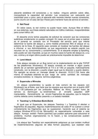 atacante establece mil conexiones y no realiza ninguna petición sobre ellas,
monopolizará la capacidad del servidor. Las conexiones van caducando por
inactividad poco a poco, pero el atacante sólo necesita intentar nuevas conexiones,
(como ocurre con el caso del Syn Flood) para mantener fuera de servicio el servidor.
 Net Flood
En estos casos, la red víctima no puede hacer nada. Aunque filtre el tráfico
en sus sistemas, sus líneas estarán saturadas con tráfico malicioso, incapacitándolas
para cursar tráfico útil.
El atacante envía tantos paquetes de solicitud de conexión que las conexiones
auténticas simplemente no pueden competir. En casos así el primer paso a realizar
es el ponerse en contacto con el Proveedor del servicio para que intente
determinar la fuente del ataque y, como medida provisional, filtre el ataque en su
extremo de la línea. El siguiente paso consiste en localizar las fuentes del ataque
e informar a sus Administradores, ya que seguramente se estarán usando sus
recursos sin su conocimiento y consentimiento. Si el atacante emplea Ip Spoofing,
esto puede ser casi imposible, ya que en muchos casos la fuente del ataque es, a su
vez, víctima y el origen último puede ser prácticamente imposible de determinar
 Land Attack
Este ataque consiste en un Bug (error) en la implementación de la pila TCP/IP
de las plataformas Windows(c). El ataque consiste en mandar a algún puerto
abierto de un servidor (generalmente al 113 o al 139) un paquete, maliciosamente
construido, con la dirección y puerto origen igual que la dirección y puerto destino.
Por ejemplo se envían un mensaje desde la dirección 10.0.0.1:139 hacia ella
misma. El resultado obtenido es que luego de cierta cantidad de mensajes
enviados-recibidos la máquina termina colgándose.
 Supernuke o Winnuke
Un ataque característico (y quizás el más común) de los equipos con
Windows(c) es el Nuke, que hace que los equipos que escuchan por el puerto UDP
137 a 139 (utilizados por los protocolos Netbios de Wins), queden fuera de
servicio (o disminuyan su rendimientos) al enviarle paquetes UDP
manipulados. Generalmente se envían fragmentos de paquetes, que la máquina
víctima detecta como inválidos pasando a un estado inestable
 Teardrop I y II-Newtear-Bonk-Boink
Al igual que el Supernuke, los ataques Teardrop I y Teardrop II afectan a
fragmentos de paquetes. Algunas implementaciones de colas IP no vuelven a armar
correctamente los fragmentos que se superponen, haciendo que el sistema se
cuelgue. Windows NT(c) 4.0 de Microsoft(r) es especialmente vulnerable a este
ataque. Aunque existen Patchs (parches) que pueden aplicarse para solucionar el
problema, muchas organizaciones no lo hacen, y las consecuencias pueden
devastadoras.
Los ataque tipo Teardrop son especialmente peligrosos ya que existen multitud
de implementaciones (algunas de ellas forman paquetes), que explotan esta
 