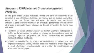 Ataques a IGMP(Internet Group Management
Protocol)
Se usa para crear Grupos Multicast, donde una serie de maquinas están
adscritas a una dirección Multicast, de forma que se pueden comunicar
entre si de una forma mas eficiente. Se puede usar de forma
maliciosa, para convertir Multicast en Broadcast (añadiendo toda la subred
al grupo), y así poder hacer ataques de Denial of Service de forma mas
eficiente.
 También se suelen utilizar ataques de Buffer Overflow (sobrepasar el
buffer de la aplicación y escribir en el área de instrucciones, para así
conseguir ejecutar programas de forma inadvertida) en sesiones
Multicast (ataque múltiple).
 Como recomendación, lo mejor es desactivarlo a menos que sea
imprescindible para la red, en cuyo caso será necesario añadir seguridad
a nivel Multicast, principalmente para evitar la modificación no
autorizada de los grupos.
 