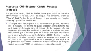 Ataques a ICMP (Internet Control Message
Protocol)
Este protocolo se usa, como su nombre indica, para tareas de control y
administración de la red. Entre los ataques mas conocidos, están el
“Ping of Death”, los Denial of Service y una variante del “cache
poisoning” que hemos visto en ARP.
 El Ping of Death usa paquetes ICMP excesivamente grandes, de forma
que la maquina de destino no puede procesar adecuadamente las
peticiones, produciendo esto el colapso de la maquina. Muchas
implementaciones de Ping modernas no permiten el envió de paquetes
mas grandes que el máximo, pero no es difícil conseguir una versión
que si deje, y simplemente poniendo „ping –l 65600 <destino>‟ puedes
bloquear el destino. La mejor manera de detener este ataque es
bloqueando los fragmentos de ICMP en el Firewall, ya que estos solo
se generan en situaciones anómalas de funcionamiento o en ataques
(deben bloquearse TODOS los fragmentos, no solo el primero).
 