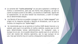  La variante del “cache poisoning” se usa para suplantar o redirigir el
trafico a conveniencia, pero de una forma mas peligrosa, ya que la
cache no expira (como la de ARP), y la brecha es indefinida. Aparte de
la suplantación, se usa para falsear los traceroute, y cubrir el origen
de un determinado ataque.
 Los Denial of Service se pueden conseguir con un “echo request” con
origen en la maquina atacada y destino en Broadcast, con lo que se
inunda a la maquina con “echo reply”.
 Se recomienda que no se permita el trafico ICMP desde Internet a la
subred, pero que si se permita el trafico saliente, puesto que es útil
para determinadas tareas administrativas. En cualquier caso, y
aunque no se use, no se puede desactivar, puesto que es un servicio a
nivel del núcleo del sistema operativo, por lo que aunque no se
use, hay que tenerlo muy en cuenta y bloquearlo explícitamente.
 