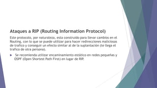 Ataques a RIP (Routing Information Protocol)
Este protocolo, por naturaleza, esta construido para llevar cambios en el
Routing, con lo que se puede utilizar para hacer redirecciones maliciosas
de trafico y conseguir un efecto similar al de la suplantación (te llega el
trafico de otra persona).
 Se recomienda utilizar encaminamiento estático en redes pequeñas y
OSPF (Open Shortest Path First) en lugar de RIP.
 