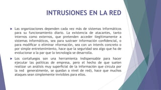 INTRUSIONES EN LA RED
 Las organizaciones dependen cada vez más de sistemas informáticos
para su funcionamiento diario. La existencia de atacantes, tanto
internos como externos, que pretenden acceder ilegítimamente a
sistemas informáticos, sea para sustraer información conﬁdencial, o
para modiﬁcar o eliminar nformación, sea con un interés concreto o
por simple entretenimiento, hace que la seguridad sea algo que ha de
evolucionar a la par que la tecnología se desarrolla.
 Los cortafuegos son una herramienta indispensable para hacer
ejecutar las políticas de empresa, pero el hecho de que suelen
realizar un análisis muy superﬁcial de la información que circula por
la red generalmente, se quedan a nivel de red), hace que muchos
ataques sean simplemente invisibles para ellos.
 
