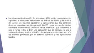  Los sistemas de detección de intrusiones (IDS) están constantemente
vigilando, e incorporan mecanismos de análisis de tráﬁco y de análisis
de sucesos en sistemas operativos y aplicaciones que les permiten
detectar intrusiones en tiempo real. Un IDS puede ser un dispositivo
hardware autocontenido con una o varias interfaces, que se conecta a
una o varias redes; o bien una aplicación que se ejecuta en una o
varias máquinas y analiza el tráﬁco de red que sus interfaces ven y/o
los eventos generados por el sistema operativo y las aplicaciones
locales.
 