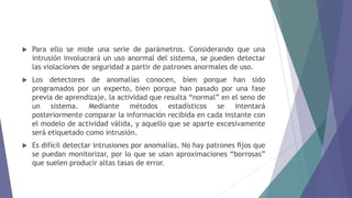  Para ello se mide una serie de parámetros. Considerando que una
intrusión involucrará un uso anormal del sistema, se pueden detectar
las violaciones de seguridad a partir de patrones anormales de uso.
 Los detectores de anomalías conocen, bien porque han sido
programados por un experto, bien porque han pasado por una fase
previa de aprendizaje, la actividad que resulta “normal” en el seno de
un sistema. Mediante métodos estadísticos se intentará
posteriormente comparar la información recibida en cada instante con
el modelo de actividad válida, y aquello que se aparte excesivamente
será etiquetado como intrusión.
 Es difícil detectar intrusiones por anomalías. No hay patrones ﬁjos que
se puedan monitorizar, por lo que se usan aproximaciones “borrosas”
que suelen producir altas tasas de error.
 