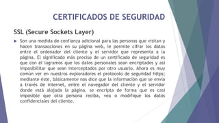 CERTIFICADOS DE SEGURIDAD
SSL (Secure Sockets Layer)
 Son una medida de confianza adicional para las personas que visitan y
hacen transacciones en su página web, le permite cifrar los datos
entre el ordenador del cliente y el servidor que representa a la
página. El significado más preciso de un certificado de seguridad es
que con él logramos que los datos personales sean encriptados y así
imposibilitar que sean interceptados por otro usuario. Ahora es muy
común ver en nuestros exploradores el protocolo de seguridad https;
mediante éste, básicamente nos dice que la información que se envía
a través de internet, entre el navegador del cliente y el servidor
donde está alojada la página, se encripta de forma que es casi
imposible que otra persona reciba, vea o modifique los datos
confidenciales del cliente.
 