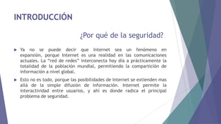 INTRODUCCIÓN
¿Por qué de la seguridad?
 Ya no se puede decir que Internet sea un fenómeno en
expansión, porque Internet es una realidad en las comunicaciones
actuales. La “red de redes” interconecta hoy día a prácticamente la
totalidad de la población mundial, permitiendo la compartición de
información a nivel global.
 Esto no es todo, porque las posibilidades de Internet se extienden mas
allá de la simple difusión de información. Internet permite la
interactividad entre usuarios, y ahí es donde radica el principal
problema de seguridad.
 