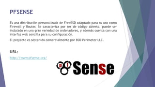 PFSENSE
Es una distribución personalizada de FreeBSD adaptado para su uso como
Firewall y Router. Se caracteriza por ser de código abierto, puede ser
instalado en una gran variedad de ordenadores, y además cuenta con una
interfaz web sencilla para su configuración.
El proyecto es sostenido comercialmente por BSD Perimeter LLC.
URL:
http://www.pfsense.org/
 