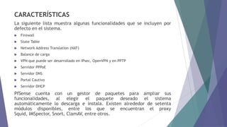 CARACTERÍSTICAS
La siguiente lista muestra algunas funcionalidades que se incluyen por
defecto en el sistema.
 Firewall
 State Table
 Network Address Translation (NAT)
 Balance de carga
 VPN que puede ser desarrollado en IPsec, OpenVPN y en PPTP
 Servidor PPPoE
 Servidor DNS
 Portal Cautivo
 Servidor DHCP
PfSense cuenta con un gestor de paquetes para ampliar sus
funcionalidades, al elegir el paquete deseado el sistema
automáticamente lo descarga e instala. Existen alrededor de setenta
módulos disponibles, entre los que se encuentran el proxy
Squid, IMSpector, Snort, ClamAV, entre otros.
 