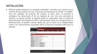 INSTALACIÓN
 PfSense puede instalarse en cualquier ordenador o servidor que cuente con un
mínimo de dos tarjetas de red, el proceso de instalación es similar a FreeBSD.
Una vez copiados los archivos del sistema al disco duro, se procede a
configurar las direcciones IP de las tarjetas de red. Una vez concluido lo
anterior, se puede acceder al sistema desde un explorador web. El portal de
administración está basado en PHP y teóricamente todas las configuraciones y
administración se pueden realizar desde allí, por lo tanto no es indispensable
contar con conocimientos avanzados sobre la línea de comandos UNIX para su
manejo.
 