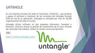 UNTANGLE
Es una empresa privada con sede en Sunnyvale, California , que produce
y apoya el software y hardware de las versiones del Untangle firewall
UTM de red de la aplicación. Untangle es utilizado por más de 30.000
organizaciones de todo el mundo.
Untangle ofrece software en dos paquetes diferentes, Standard y
Premium. Premium ofrece la gestión de rendimiento de la red y filtrado
de contenido más robusta. Ambos se venden como suscripciones.
URL:
http://www.untangle.com/
 