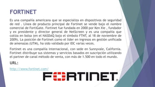 FORTINET
Es una compañía americana que se especializa en dispositivos de seguridad
de red . Línea de producto principal de Fortinet se vende bajo el nombre
comercial de FortiGate. Fortinet fue fundada en 2000 por Ken Xie , fundador
y ex presidente y director general de NetScreen y es una compañía que
cotiza en bolsa (en el NASDAQ bajo el símbolo FTNT, al 18 de noviembre de
2009). La posición de Fortinet como el líder en ingresos en gestión unificada
de amenazas (UTM), ha sido validado por IDC varias veces.
Fortinet es una compañía internacional, con sede en Sunnyvale, California.
Fortinet distribuye sus sistemas y servicios basados ​​en suscripción utilizando
el partner de canal método de venta, con más de 1.500 en todo el mundo.
URL:
http://www.fortinet.com/
 