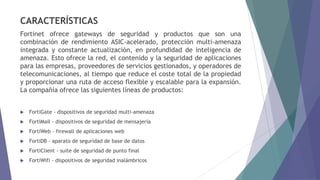 CARACTERÍSTICAS
Fortinet ofrece gateways de seguridad y productos que son una
combinación de rendimiento ASIC-acelerado, protección multi-amenaza
integrada y constante actualización, en profundidad de inteligencia de
amenaza. Esto ofrece la red, el contenido y la seguridad de aplicaciones
para las empresas, proveedores de servicios gestionados, y operadores de
telecomunicaciones, al tiempo que reduce el coste total de la propiedad
y proporcionar una ruta de acceso flexible y escalable para la expansión.
La compañía ofrece las siguientes líneas de productos:
 FortiGate - dispositivos de seguridad multi-amenaza
 FortiMail - dispositivos de seguridad de mensajería
 FortiWeb - firewall de aplicaciones web
 FortiDB - aparato de seguridad de base de datos
 FortiClient - suite de seguridad de punto final
 FortiWifi - dispositivos de seguridad inalámbricos
 