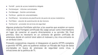  FortiAP - punto de acceso inalámbrico delgada
 FortiAnalyzer - informes centralizados
 FortiManager - Gestión centralizada
 FortiScan - gestión de vulnerabilidades
 FortiPlanner - herramienta de planificación de punto de acceso inalámbrico
 FortiToken - solución de autenticación de dos factores
 FortiCarrier - proveedor de servicios de seguridad
Algunos productos FortiGate solicitar a los usuarios que acepten un nuevo
nivel de la raíz Fortigate certificado SSL luego actuar como intermediario
en lugar de conectar al usuario directamente a su servidor SSL final
previsto. Esto es necesario en un contexto de gestión unificada de
amenazas donde el control total sobre el malware y los virus entrante es
un atributo clave.
Firewalls corporativos mayores ni bloquearon el puerto HTTPS completa
o permitir HTTPS, pero no pudieron realizar un filtrado del flujo de datos
encriptados en busca de amenazas de seguridad como virus, o
infracciones de la política de TI.
 