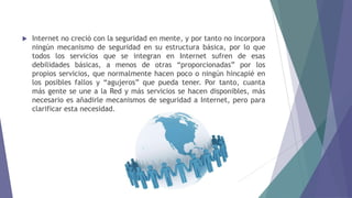  Internet no creció con la seguridad en mente, y por tanto no incorpora
ningún mecanismo de seguridad en su estructura básica, por lo que
todos los servicios que se integran en Internet sufren de esas
debilidades básicas, a menos de otras “proporcionadas” por los
propios servicios, que normalmente hacen poco o ningún hincapié en
los posibles fallos y “agujeros” que pueda tener. Por tanto, cuanta
más gente se une a la Red y más servicios se hacen disponibles, más
necesario es añadirle mecanismos de seguridad a Internet, pero para
clarificar esta necesidad.
 