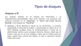 Tipos de Ataques
Ataques a IP
Los ataques basados en IP utilizan las direcciones y la
fragmentación/reensamblado como arma ofensiva. Las practicas mas
comunes consisten en el “Spoofing”, el “Strict and Loose Service
Routing” y los ataques de “TearDrop”.
 Spoofing y Strict Routing se basan en las direcciones, el primero
suplantando la dirección de origen, y aparentando ser quien no es. El
Strict Routing consigue forzar el encaminamiento a través de un
determinado camino, para conseguir distintos efectos, desde que el
trafico viaje por la vía mas insegura, hasta que el trafico pase por
algún equipo bajo control del hacker, lo que le permitirá extraer
trafico de la red.
 