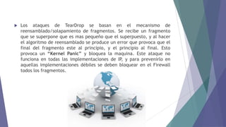  Los ataques de TearDrop se basan en el mecanismo de
reensamblado/solapamiento de fragmentos. Se recibe un fragmento
que se superpone que es mas pequeño que el superpuesto, y al hacer
el algoritmo de reensamblado se produce un error que provoca que el
final del fragmento este al principio, y el principio al final. Esto
provoca un “Kernel Panic” y bloquea la maquina. Este ataque no
funciona en todas las implementaciones de IP, y para prevenirlo en
aquellas implementaciones débiles se deben bloquear en el Firewall
todos los fragmentos.
 