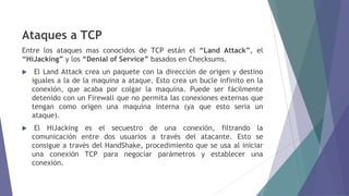 Ataques a TCP
Entre los ataques mas conocidos de TCP están el “Land Attack”, el
“HiJacking” y los “Denial of Service” basados en Checksums.
 El Land Attack crea un paquete con la dirección de origen y destino
iguales a la de la maquina a ataque. Esto crea un bucle infinito en la
conexión, que acaba por colgar la maquina. Puede ser fácilmente
detenido con un Firewall que no permita las conexiones externas que
tengan como origen una maquina interna (ya que esto seria un
ataque).
 El HiJacking es el secuestro de una conexión, filtrando la
comunicación entre dos usuarios a través del atacante. Esto se
consigue a través del HandShake, procedimiento que se usa al iniciar
una conexión TCP para negociar parámetros y establecer una
conexión.
 