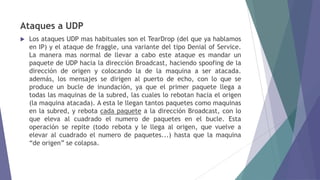 Ataques a UDP
 Los ataques UDP mas habituales son el TearDrop (del que ya hablamos
en IP) y el ataque de fraggle, una variante del tipo Denial of Service.
La manera mas normal de llevar a cabo este ataque es mandar un
paquete de UDP hacia la dirección Broadcast, haciendo spoofing de la
dirección de origen y colocando la de la maquina a ser atacada.
además, los mensajes se dirigen al puerto de echo, con lo que se
produce un bucle de inundación, ya que el primer paquete llega a
todas las maquinas de la subred, las cuales lo rebotan hacia el origen
(la maquina atacada). A esta le llegan tantos paquetes como maquinas
en la subred, y rebota cada paquete a la dirección Broadcast, con lo
que eleva al cuadrado el numero de paquetes en el bucle. Esta
operación se repite (todo rebota y le llega al origen, que vuelve a
elevar al cuadrado el numero de paquetes...) hasta que la maquina
“de origen” se colapsa.
 