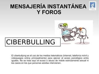 MENSAJERÍA INSTANTÁNEA 
Y FOROS 
CIBERBULLING 
El ciberbullying es el uso de los medios telemáticos (Internet, telefonía móvil y 
videojuegos online principalmente) para ejercer el acoso psicológico entre 
iguales. No se trata aquí el acoso o abuso de índole estrictamente sexual ni 
los casos en los que personas adultas intervienen. 
 