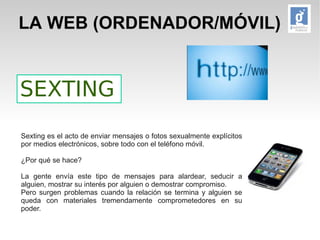 LA WEB (ORDENADOR/MÓVIL) 
SEXTING 
Sexting es el acto de enviar mensajes o fotos sexualmente explícitos 
por medios electrónicos, sobre todo con el teléfono móvil. 
¿Por qué se hace? 
La gente envía este tipo de mensajes para alardear, seducir a 
alguien, mostrar su interés por alguien o demostrar compromiso. 
Pero surgen problemas cuando la relación se termina y alguien se 
queda con materiales tremendamente comprometedores en su 
poder. 
 
