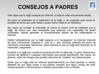 CONSEJOS A PADRES 
l Solo dejar que tu hij@ navegue por Internet si está en casa una persona adulta. 
l No poner el ordenador en la habitación de tu hij@ o en cualquier caso poner la 
pantalla de forma que esté visible a quien entra o está en la habitación. 
l Ser capaz de manejar el ordenador al menos al mismo nivel de habilidad que tu 
hij@, de forma que sea consciente que estamos con capacidad de poder 
controlarlo. Intente aprender el funcionamiento básico de los ordenadores e 
Internet. 
l Hablar habitualmente con tu hij@ respecto a la “navegación” en Internet, tratando 
de tener información respecto a qué ve y qué consulta, tratando de poner de 
manifiesto eventuales reticencias. Sepa siempre lo que su hij@ está haciendo en el 
ordenador, pregúntele. 
l Enseñar a tu hij@ que cuando se conecta al chat no debe dar, ni pedir, direcciones, 
número de teléfono o cualquier información que pueda identificarlo. Ser claros, sin 
alarmar, sobre los riesgos que pueden derivarse de “chatear” con desconocidos. 
l Evitar que tu hij@ esté en Internet (particularmente en chat) durante la noche. 
Alertarlo de que debe avisar a sus padres, siempre que algún “amigo del chat” 
insista respecto a informaciones o hábitos personales o de su familia. 
 