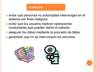 CONSEJOS 
 evitar que personas no autorizadas intervengan en el 
sistema con fines malignos 
 evitar que los usuarios realicen operaciones 
involuntarias que puedan dañar el sistema 
 asegurar los datos mediante la previsión de fallas 
 garantizar que no se interrumpan los servicios. 
 