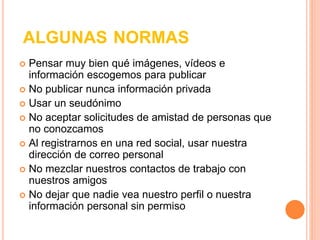 ALGUNAS NORMAS 
 Pensar muy bien qué imágenes, vídeos e 
información escogemos para publicar 
 No publicar nunca información privada 
 Usar un seudónimo 
 No aceptar solicitudes de amistad de personas que 
no conozcamos 
 Al registrarnos en una red social, usar nuestra 
dirección de correo personal 
 No mezclar nuestros contactos de trabajo con 
nuestros amigos 
 No dejar que nadie vea nuestro perfil o nuestra 
información personal sin permiso 
 