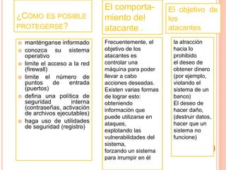 ¿CÓMO ES POSIBLE 
PROTEGERSE? 
 manténganse informado 
 conozca su sistema 
operativo 
 limite el acceso a la red 
(firewall) 
 limite el número de 
puntos de entrada 
(puertos) 
 defina una política de 
seguridad interna 
(contraseñas, activación 
de archivos ejecutables) 
 haga uso de utilidades 
de seguridad (registro) 
El comporta-miento 
del 
atacante . 
Frecuentemente, el 
objetivo de los 
atacantes es 
controlar una 
máquina para poder 
llevar a cabo 
acciones deseadas. 
Existen varias formas 
de lograr esto: 
obteniendo 
información que 
puede utilizarse en 
ataques, 
explotando las 
vulnerabilidades del 
sistema, 
forzando un sistema 
para irrumpir en él 
El objetivo de 
los 
atacantes 
la atracción 
hacia lo 
prohibido 
el deseo de 
obtener dinero 
(por ejemplo, 
violando el 
sistema de un 
banco) 
El deseo de 
hacer daño, 
(destruir datos, 
hacer que un 
sistema no 
funcione) 
 
