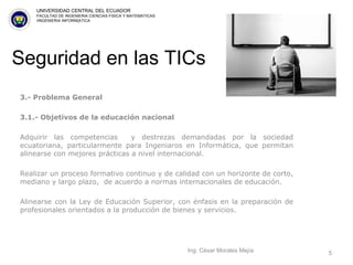Seguridad en las TICs 3.- Problema General  3.1.- Objetivos de la educación nacional Adquirir las competencias  y destrezas demandadas por la sociedad ecuatoriana, particularmente para Ingeniaros en Informática, que permitan alinearse con mejores prácticas a nivel internacional.   Realizar un proceso formativo continuo y de calidad con un horizonte de corto, mediano y largo plazo,  de acuerdo a normas internacionales de educación.   Alinearse con la Ley de Educación Superior, con énfasis en la preparación de profesionales orientados a la producción de bienes y servicios. Ing. César Morales Mejía UNIVERSIDAD CENTRAL DEL ECUADOR FACULTAD DE INGENIERIA CIENCIAS FISICA Y MATEMATICAS IINGENIERIA INFORM{ATICA 