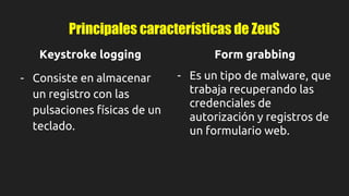 Principales características de ZeuS
Keystroke logging
- Consiste en almacenar
un registro con las
pulsaciones físicas de un
teclado.
Form grabbing
- Es un tipo de malware, que
trabaja recuperando las
credenciales de
autorización y registros de
un formulario web.
 